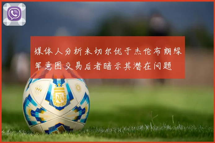 媒体人分析米切尔优于杰伦布朗绿军意图交易后者暗示其潜在问题