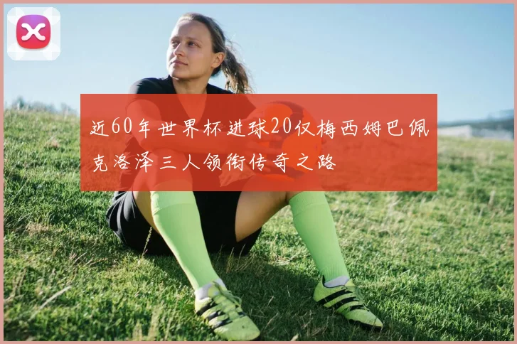 近60年世界杯进球20仅梅西姆巴佩克洛泽三人领衔传奇之路