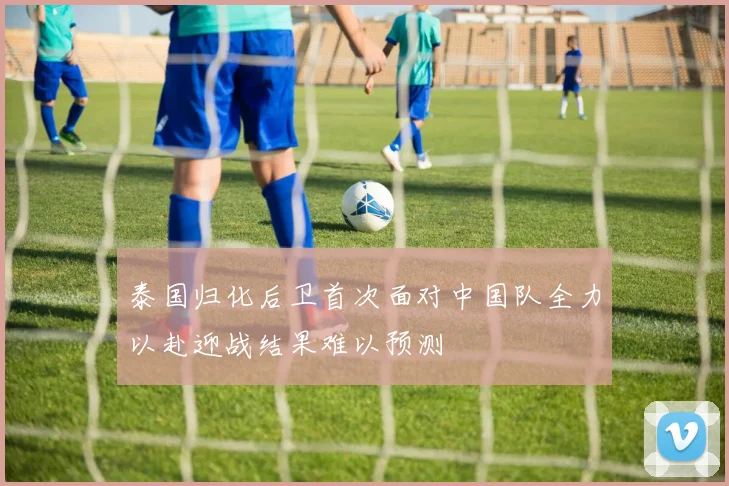泰国归化后卫首次面对中国队全力以赴迎战结果难以预测