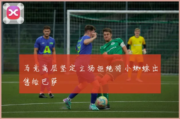 马竞高层坚定立场拒绝将小蜘蛛出售给巴萨