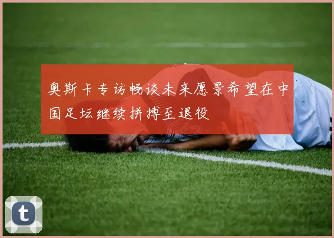 奥斯卡专访畅谈未来愿景希望在中国足坛继续拼搏至退役