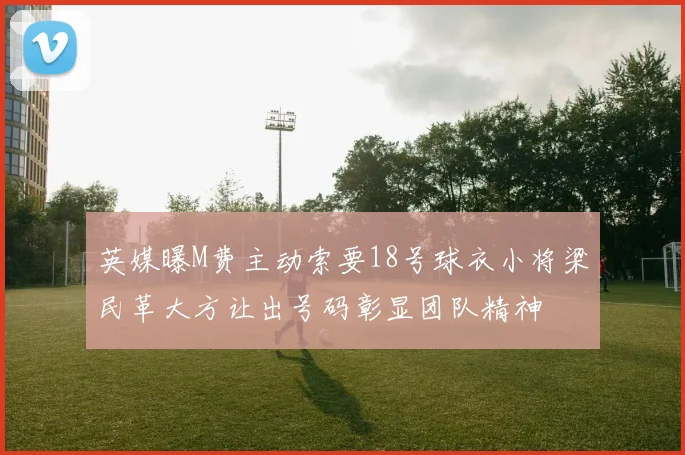 英媒曝M费主动索要18号球衣小将梁民革大方让出号码彰显团队精神