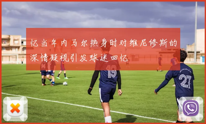 忆当年内马尔热身时对维尼修斯的深情凝视引发球迷回忆