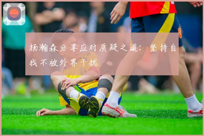 杨瀚森分享应对质疑之道：坚持自我不被外界干扰
